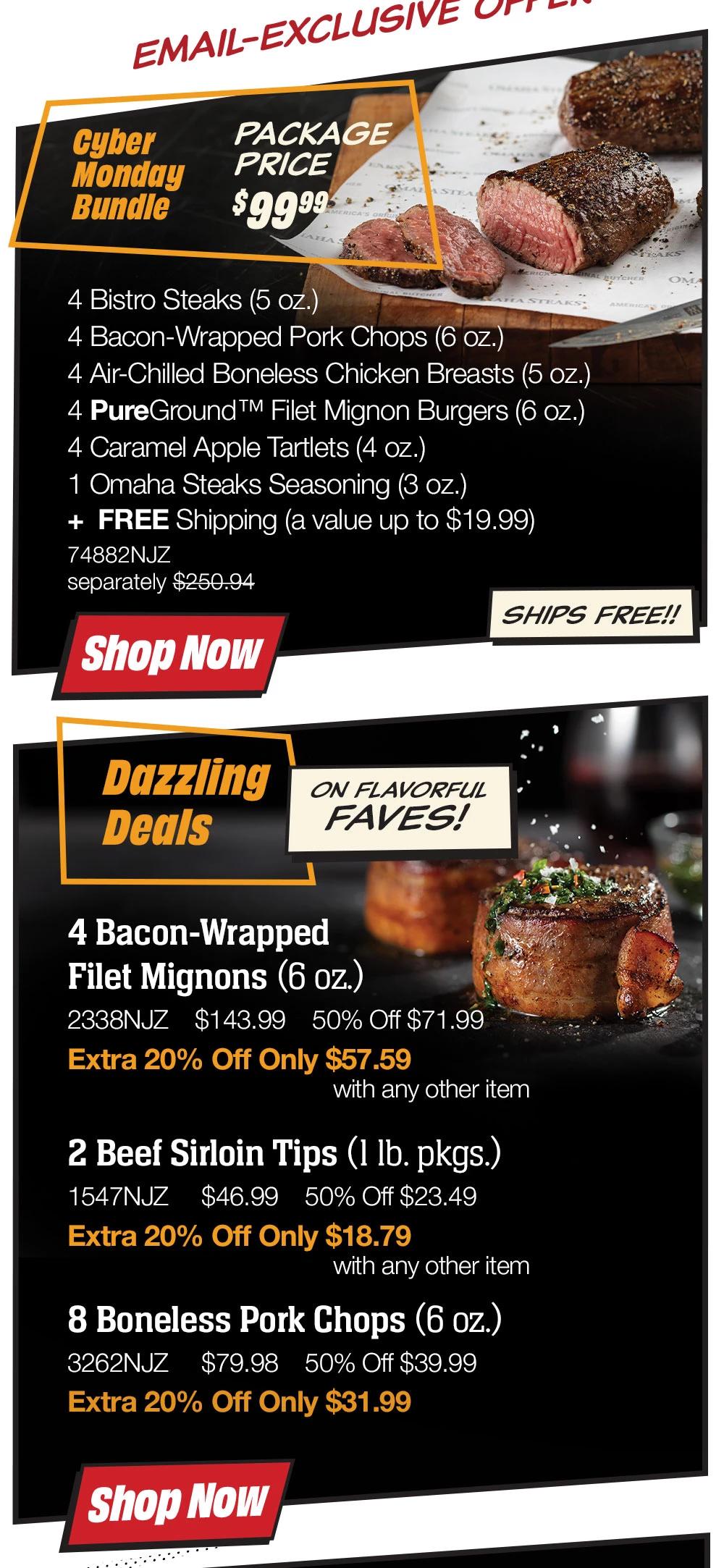 Email-Exclusive offer  Cyber Monday Bundle  PACKAGE PRICE  $99.99  4 Bistro Steaks (5 oz.)  4 Bacon-Wrapped Pork Chops (6 oz.)  4 Air-Chilled Boneless Chicken Breasts (5 oz.)  4 PureGround™ Filet Mignon Burgers (6 oz.)  4 Caramel Apple Tartlets (4 oz.)  1 Omaha Steaks Seasoning (3 oz.)  74882NJZ  separately $250.94  Shop NoW  SHIPS FREE!!    Dazzling Deals  ON FLAVORFUL FAVES!  4 Bacon-Wrapped  Filet Mignons (6 oz.)  2338NJZ $143.99 50% Off $71.99  Extra 20% Off Only $57.59  with any other item    2 Beef Sirloin Tips (1 Ib. pkgs.)  1547NJZ $46.99 50% Off $23.49  Extra 20% Off Only $18.79  with any other item    8 Boneless Pork Chops (6 oz.)  3262NJZ $79.98 50% Off $39.99  Extra 20% Off Only $31.99  Shop NOW  