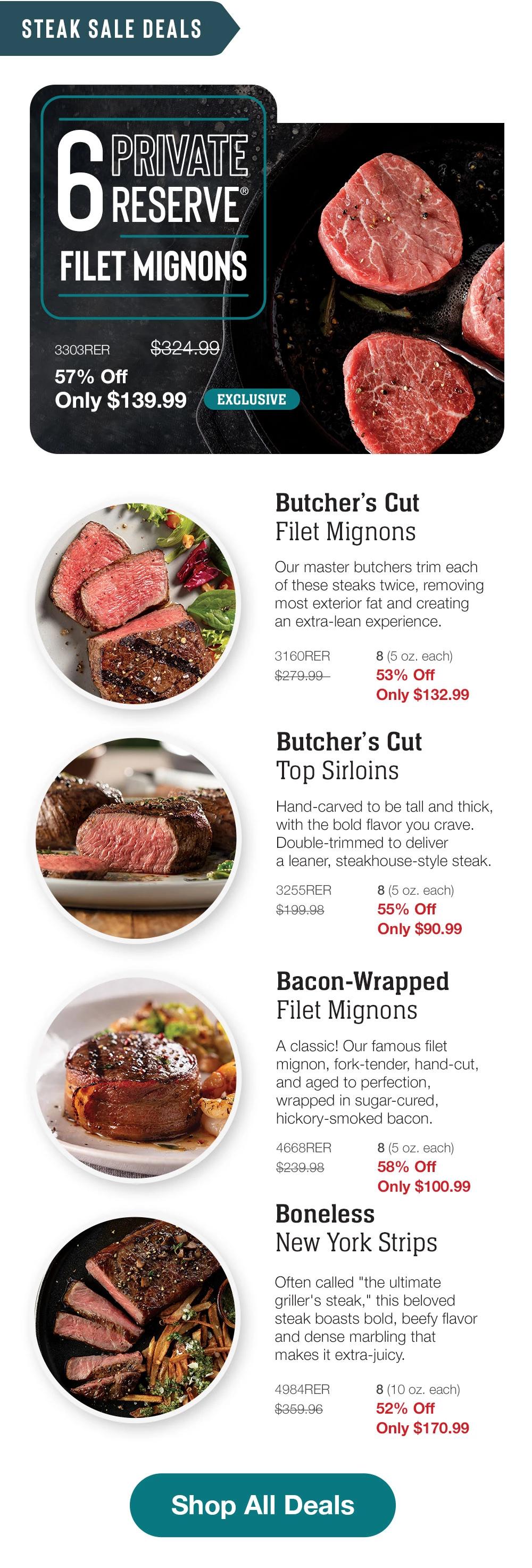 Steak sale deals    6 Private Reserve  FILET MIGNONS  3303RER  57% Off  Only $139.99  $324.99  Shop Now >  EXCLUSIVE    Butcher's Cut Filet Mignons  Our master butchers trim each of these steaks twice, removing most exterior fat and creating an extra-lean experience.  3160RER $279.99  8 (5 oz. each)  Only $132.99    Butcher's Cut Top Sirloins  Hand-carved to be tall and thick, with the bold flavor you crave.  Double-trimmed to deliver a leaner, steakhouse-style steak.  3255RER $199.98  8 (5 oz. each)  Only $90.99    Bacon-Wrapped Filet Mignons  A classic! Our famous filet mignon, fork-tender, hand-cut, and aged to perfection, wrapped in sugar-cured, hickory-smoked bacon.  4668RER $239.98  8 (5 oz. each)  Only $100.99    Boneless New York Strips  Often called "the ultimate griller's steak," this beloved steak boasts bold, beefy flavor and dense marbling that makes it extra-juicv.  4984RER $359.96  8 (10 oz. each)  Only $170.99    Shop All Deals  