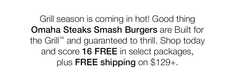 Grill season is coming in hot! Good thing Omaha Steaks Smash Burgers are Built for the Grill™ and guaranteed to thrill. Shop today and score 16 FREE in select packages, plus FREE shipping on $129+.
