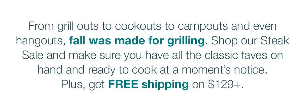 From grill outs to cookouts to campouts and even hangouts, fall was made for grilling. Shop our Steak Sale and make sure you have all the classic faves on hand and ready to cook at a moment's notice. Plus, get FREE shipping on $129+.