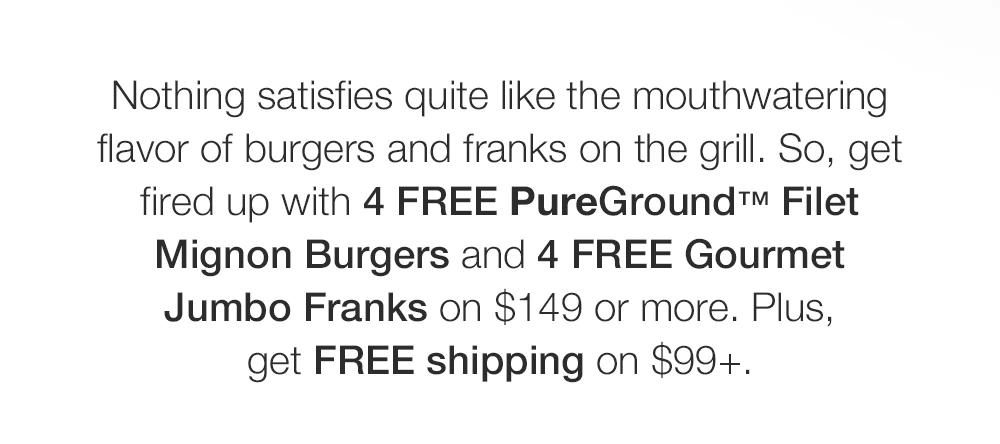 Nothing satisfies quite like the mouthwatering flavor of burgers and franks on the grill. So, get fired up with 4 FREE PureGround™ Filet Mignon Burgers and 4 FREE Gourmet Jumbo Franks on $149 or more. Plus, get FREE shipping on $99+.