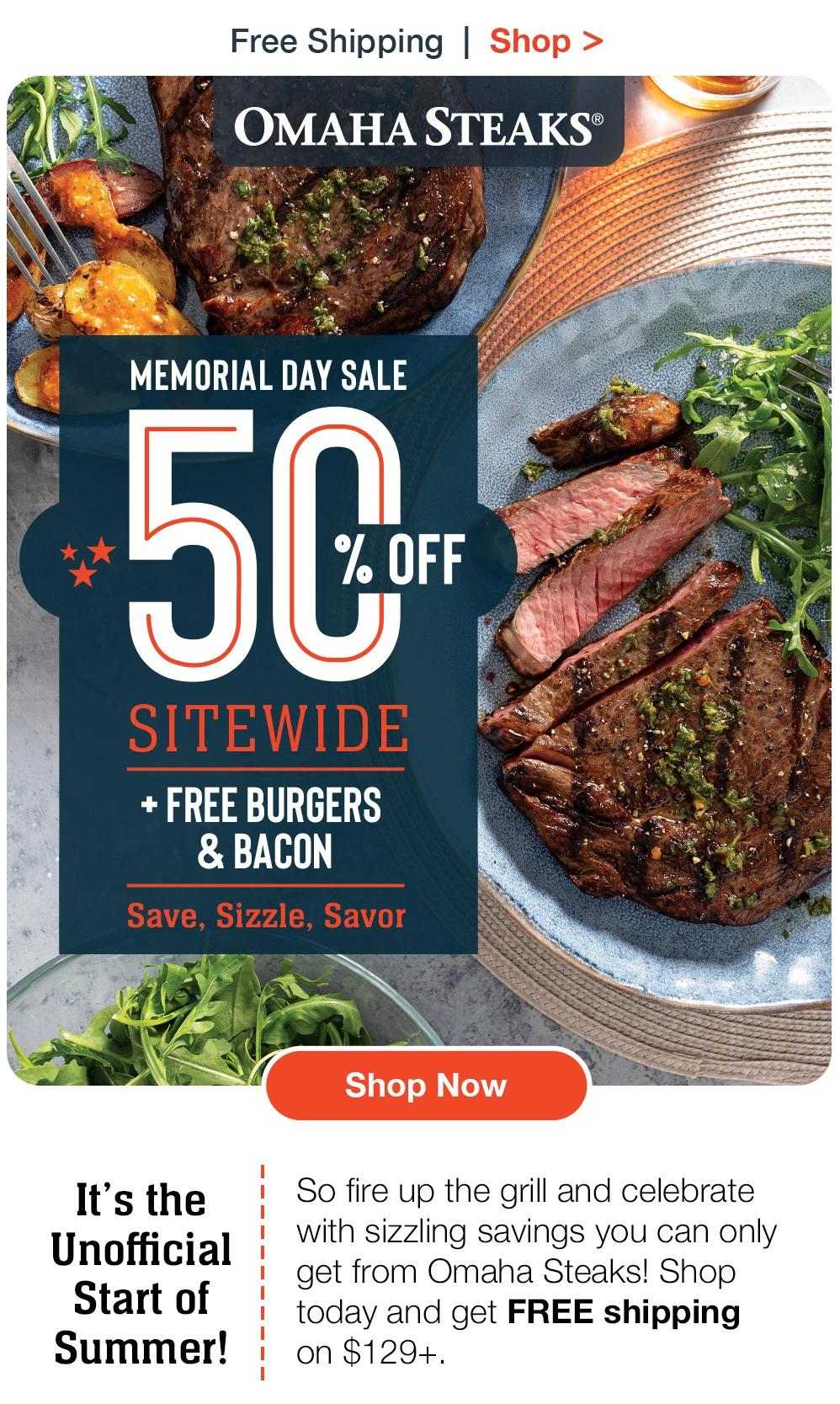 Free Shipping | Shop >  OMAHA STEAKS® | MEMORIAL DAY SALE - 50% OFF SITEWIDE + FREE BURGERS & BACON | Save, Sizzle, Savor It's the Unofficial Start of Summer! || Shop Now || So fire up the grill and celebrate with sizzling savings you can only get from Omaha Steaks! Shop today and get FREE shipping on $129+.