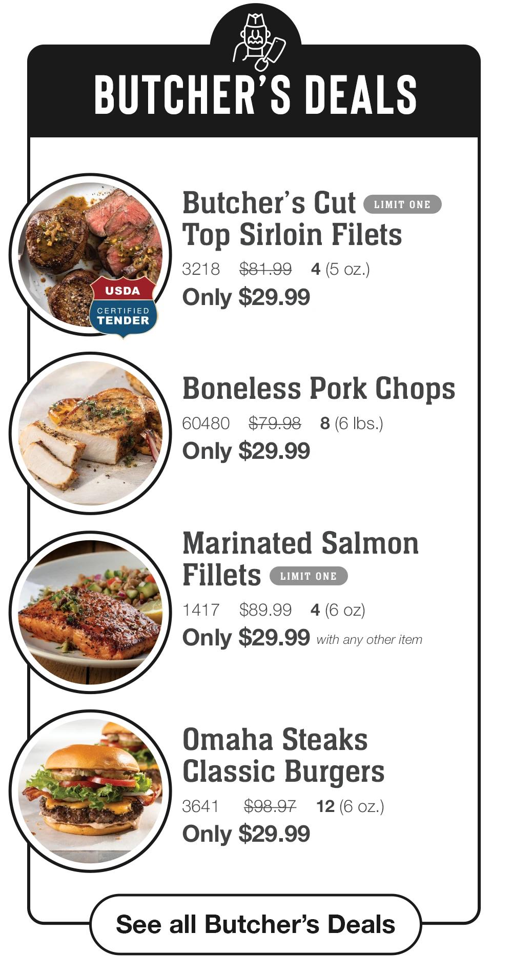 BUTCHER'S DEALS USDA CERTIFIED TENDER Butcher's Cut LIMIT ONE Top Sirloin Filets 3218 $81.99 4 (5 oz.) Only $29.99 Boneless Pork Chops 60480 $79.98 8 (6 Ibs.) Only $29.99 Marinated Salmon Fillets LIMIT ONE 1417 $89.99 4(6 oz) Only $29.99 with any other item Omaha Steaks Classic Burgers 3641 $98.97 12(6 OZ.) Only $29.99 See all Butcher's Deals 