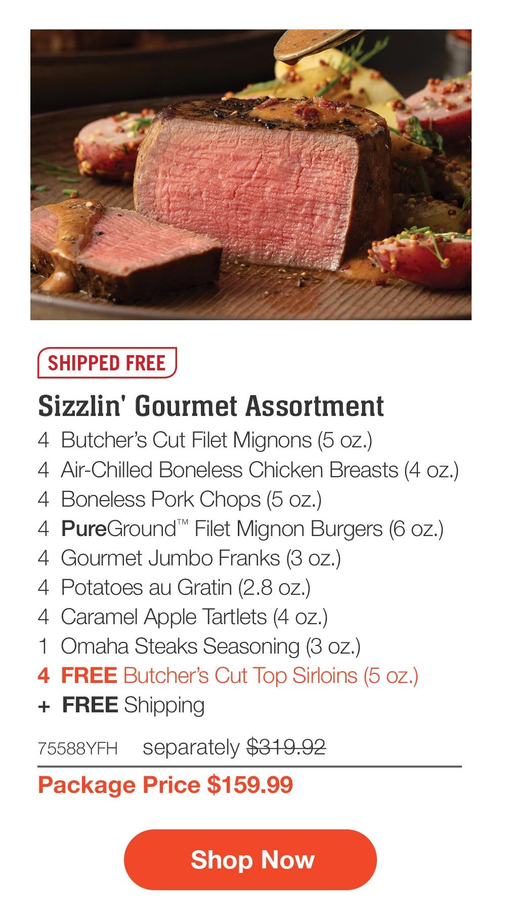 SHIPPED FREE | Sizzlin' Gourmet Assortment - 4 Butcher's Cut Filet Mignons (5 oz.) - 4 Butcher's Cut Top Sirloins (5 oz.) - 4 Air-Chilled Boneless Chicken Breasts (4 oz.) - 4 Boneless Pork Chops (5 oz.) - 4 PureGround™ Filet Mignon Burgers (6 oz.) - 4 Gourmet Jumbo Franks (3 oz.) - 4 Potatoes au Gratin (2.8 oz.) - 4 Caramel Apple Tartlets (4 oz.) - 1 Omaha Steaks Seasoning (3 oz.) - 4 FREE Butcher's Cut Top Sirloins (5 oz.) + FREE Shipping - 75588YFH separately $319.92 | Package Price $159.99 || Shop Now