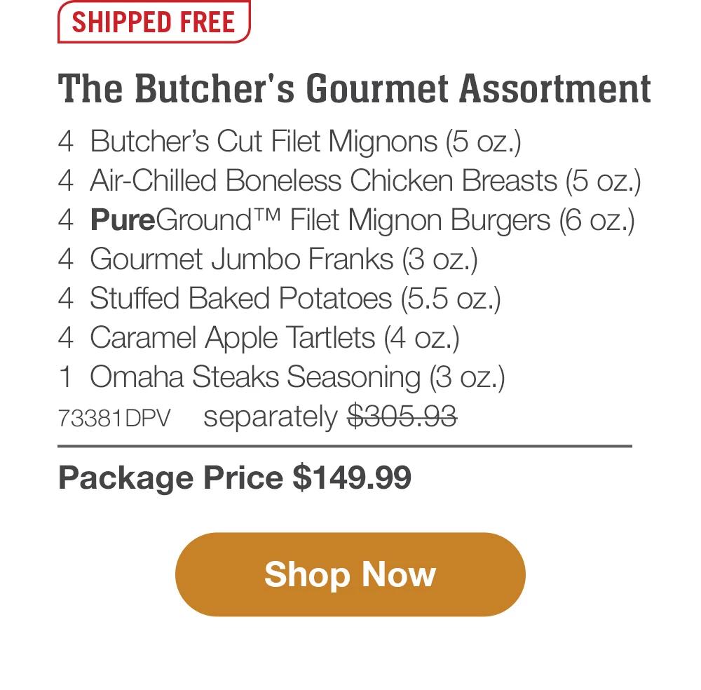 SHIPPED FREE | The Butcher's Gourmet Assortment - 4  Butcher's Cut Filet Mignons (5 oz.) - 4  Air-Chilled Boneless Chicken Breasts (5 oz.) - 4  PureGround™ Filet Mignon Burgers (6 oz.) - 4  Gourmet Jumbo Franks (3 oz.) - 4  Stuffed Baked Potatoes (5.5 oz.) - 4  Caramel Apple Tartlets (4 oz.) - 1  Omaha Steaks Seasoning (3 oz.) - 73381DPV separately $305.93 | Package Price $149.99 || SHOP NOW