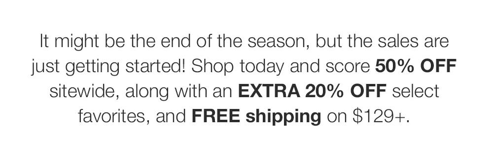 It might be the end of the season, but the sales are just getting started! Shop today and score 50% OFF sitewide, along with an EXTRA 20% OFF select favorites, and FREE shipping on $129+.