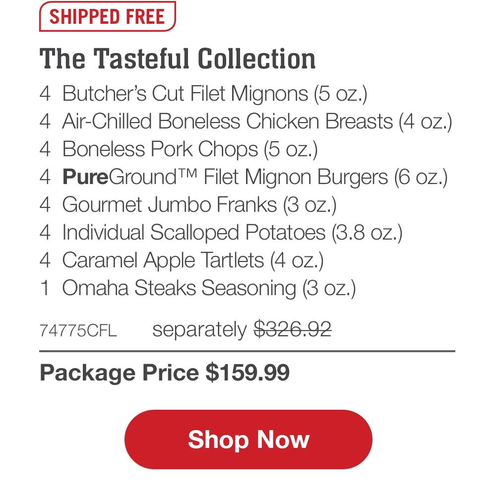 The Tasteful Collection - 4 Butcher's Cut Filet Mignons (5 oz.) - 4 Air-Chilled Boneless Chicken Breasts (4 oz.) - 4 Boneless Pork Chops (5 oz.) - 4 PureGround™ Filet Mignon Burgers (6 oz.) - 4 Gourmet Jumbo Franks (3 oz.) - 4 Individual Scalloped Potatoes (3.8 oz.) - 4 Caramel Apple Tartlets (4 oz.) - 1 Omaha Steaks Seasoning (3 oz.) - 74775CFL separately $326.92 | Package Price $159.99 || Shop Now