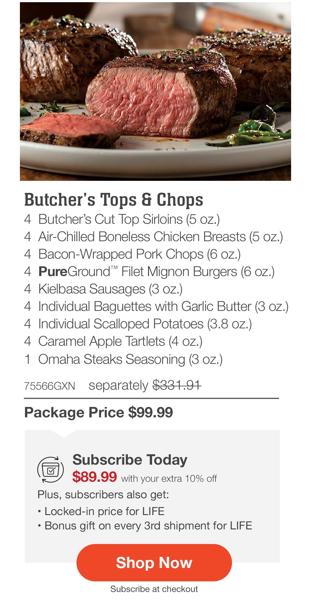 Butcher's Tops & Chops - 4 Butcher's Cut Top Sirloins (5 oz.) - 4 Air-Chilled Boneless Chicken Breasts (5 oz.) - 4 Bacon-Wrapped Pork Chops (6 oz.) - 4 PureGround™ Filet Mignon Burgers (6 oz.) - 4 Kielbasa Sausages (3 oz.) - 4 Individual Baguettes with Garlic Butter (3 oz.) - 4 Individual Scalloped Potatoes (3.8 oz.) - 4 Caramel Apple Tartlets (4 oz.) - 1 Omaha Steaks Seasoning (3 oz.) - 75566GXN separately $331.91 | Package Price $99.99 | Subscribe Today - $89.99 with your extra 10% off Plus, subscribers also get: Locked-in price for LIFE | Bonus gift on every 3rd shipment for LIFE || Shop Now || Subscribe at checkout