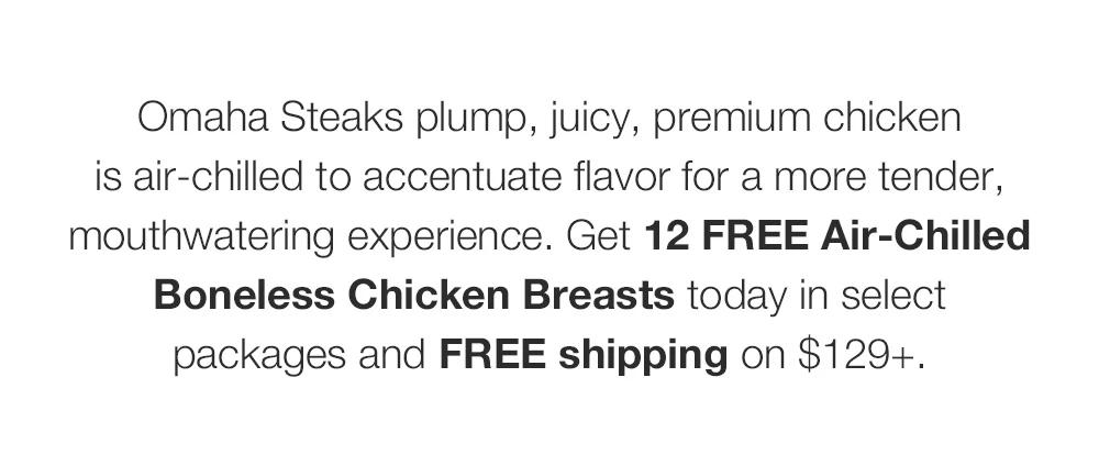 Omaha Steaks plump, juicy, premium chicken _is air-chilled to accentuate flavor for a more tender, mouthwatering experience. Get 12 FREE Air-Chilled Boneless Chicken Breasts today in select _packages and FREE shipping on $129+.