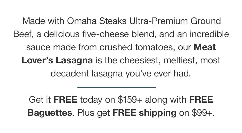 Made with Omaha Steaks Ultra-Premium Ground Beef, a delicious five-cheese blend, and an incredible sauce made from crushed tomatoes, our Meat Lover's Lasagna is the cheesiest, meltiest, most decadent lasagna you've ever had. Get it FREE today on $159+ along with FREE Baguettes. Plus get FREE shipping on $99+.