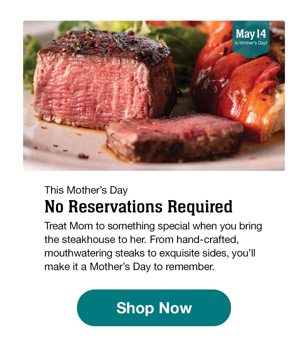 This Mother's Day - No Reservations Required - Treat Mom to something special when you bring the steakhouse to her. From hand-crafted, mouthwatering steaks to exquisite sides, you'll make it a Mother's Day to remember. || Shop Now