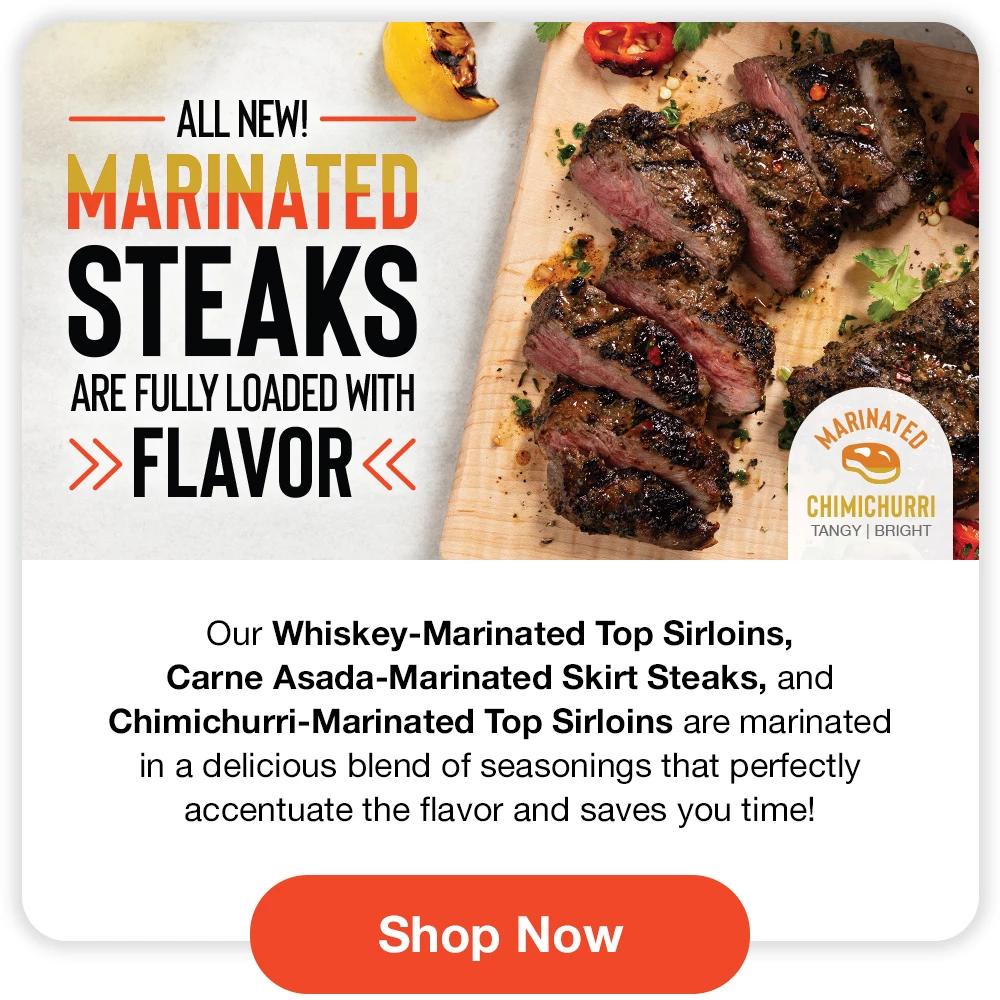 ALL NEW! MARINATED STEAKS ARE FULLY LOADED WITH FLAVOR - Our Whiskey-Marinated Top Sirloins, Carne Asada-Marinated Skirt Steaks, and Chimichurri-Marinated Top Sirloins are marinated in a delicious blend of seasonings that perfectly accentuate the flavor and saves you time! || SHOP NOW