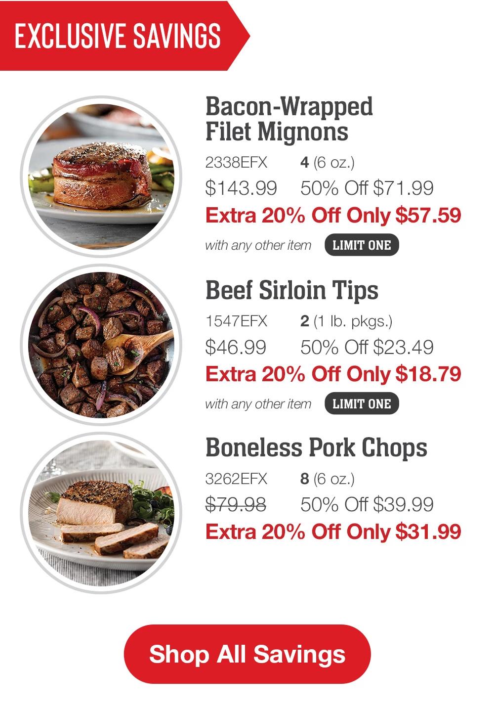 EXCLUSIVE SAVINGS | Bacon-Wrapped Filet Mignons - 2338EFX 4 (6 oz.) $143.99 50% Off $72.00 Extra 20% Off Only $57.59 with any other item LIMIT ONE | Beef Sirloin Tips - 1547EFX 2 (1 Ib. pkgs.) $46.99 50% Off $23.49 Extra 20% Off Only $18.79 with any other item LIMIT ONE | Boneless Pork Chops - 3262EFX 8 (6 oz.) $79.98 50% Off $39.99 Extra 20% Off Only $31.99 || Shop All Savings