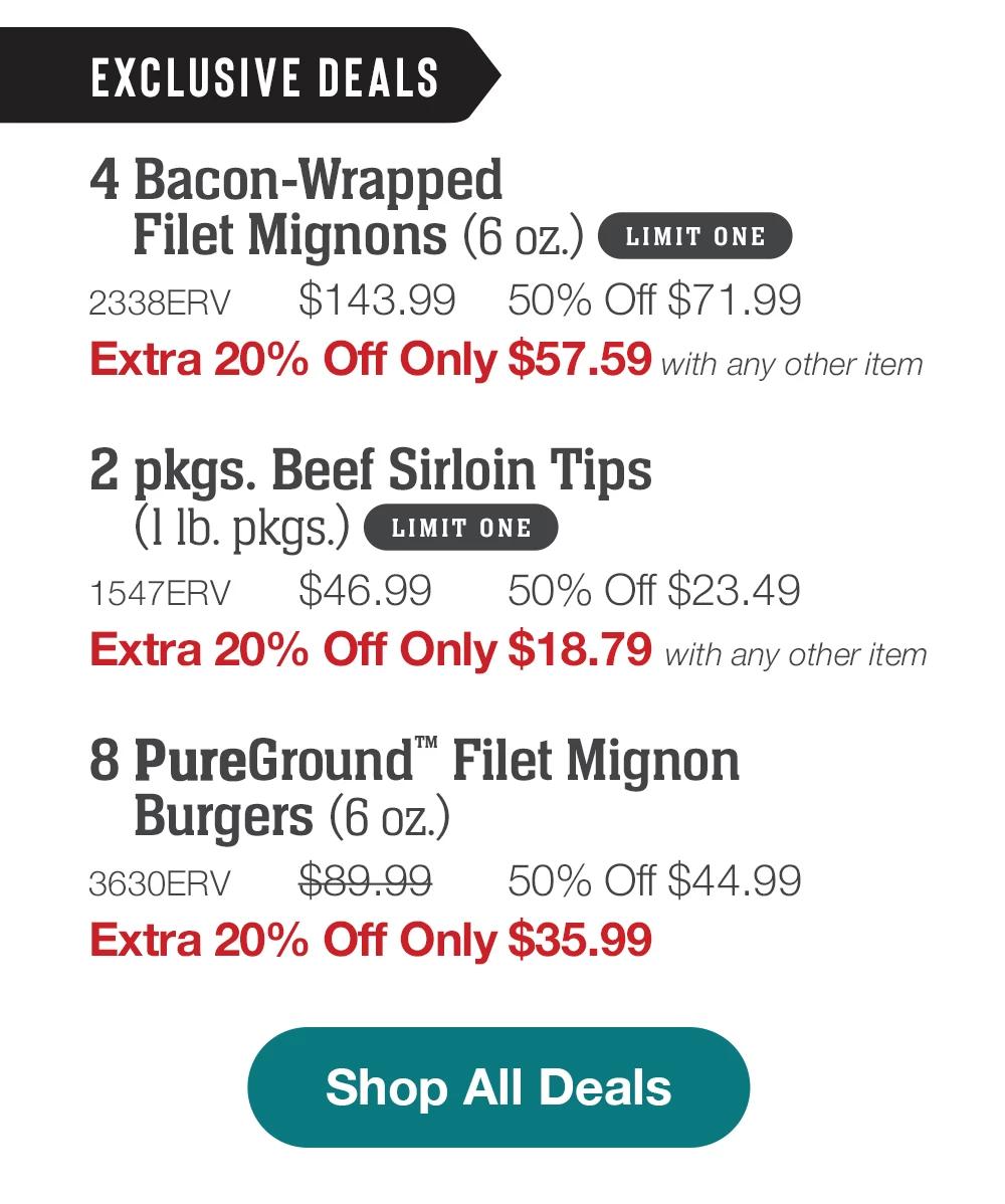 EXCLUSIVE DEALS | 4 Bacon-Wrapped Filet Mignons (6 oz.) LIMIT ONE - 2338ERV $143.99 50% Off $71.99 Extra 20% Off Only $57.59 with any other item | 2 pkgs. Beef Sirloin Tips (lIb. pkgs.) LIMIT ONE - 1547ERV $46.99 50% Off $23.49 Extra 20% Off Only $18.79 with any other item | 8 0maha Steaks Burgers (6 oz.) - 3630ERV $89.99 50% Off $44.99 Extra 20% Off Only $35.99 || Shop All Deals