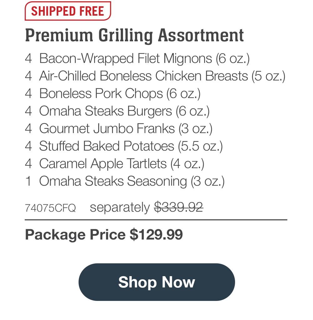 SHIPPED FREE | Premium Grilling Assortment - 4 Bacon-Wrapped Filet Mignons (6 oz.) - 4 Air-Chilled Boneless Chicken Breasts (5 oz.) - 4 Boneless Pork Chops (6 oz.) - 4 Omaha Steaks Burgers (6 oz.) - 4 Gourmet Jumbo Franks (3 oz.) - 4 Stuffed Baked Potatoes (5.5 oz.) - 4 Caramel Apple Tartlets (4 oz.) - 1 Omaha Steaks Seasoning (3 oz.) - 74075CFQ separately $339.92 | Package Price $129.99 || Shop all $129 Deals