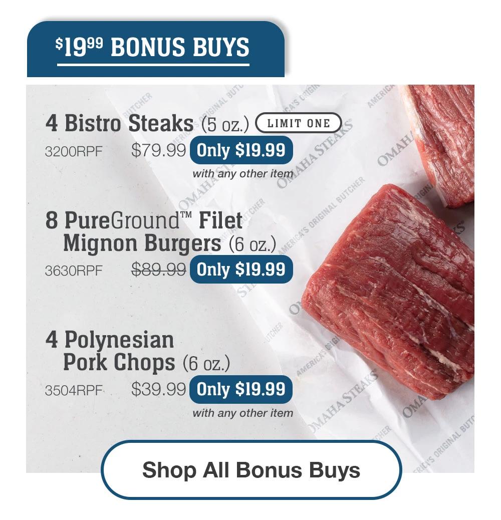 $19.99 BONUS BUYS | 4 Bistro Steaks (5 oz.) LIMIT ONE - 3200RPF  $79.99  Only $19.99 with any other item | 8 PureGround™ Filet Mignon Burgers (6 oz.) - 3630RPF  $89.99  Only $19.99 | 4 Polynesian Pork Chops (6 oz.) - 3504RPF $39.99  Only $19.99 with any other item || SHOP ALL BONUS BUYS