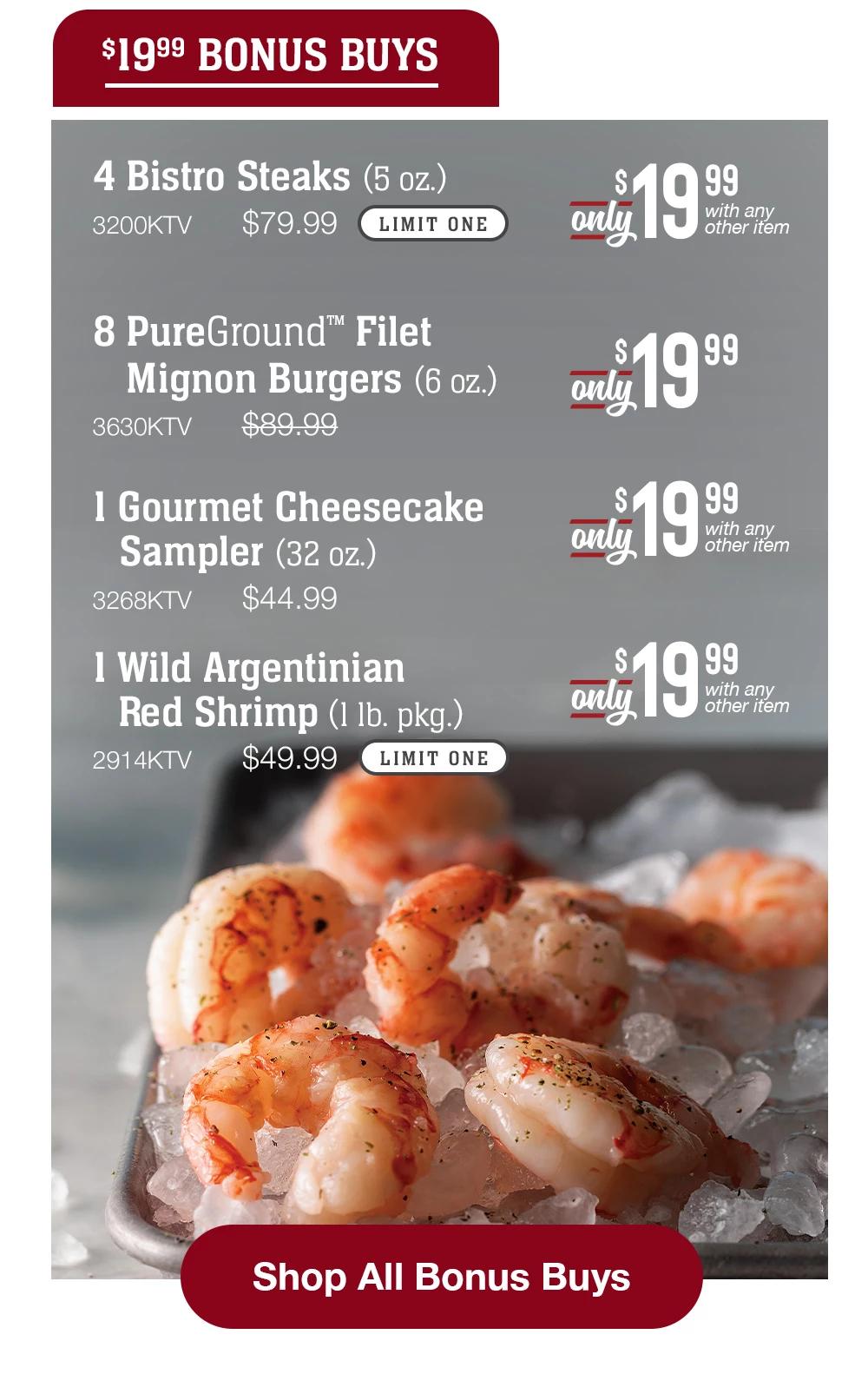 $19.99 BONUS BUYS | 4 Bistro Steaks (5 oz.) - 3200KTV $79.99 LIMIT ONE Only $19.99 with any other item | 8 PureGround™ Filet Mignon Burgers (6 oz.) - 3630KTV $89.99 Only $19.99 | 1 Gourmet Cheesecake Sampler (32 oz.) - 3268KTV $44.99 Only $19.99 with any other item | 1 Wild Argentinian Red Shrimp (1 lb. pkg.) - 2914KTV $49.99 LIMIT ONE Only $19.99 with any other item || Shop All Bonus Buys