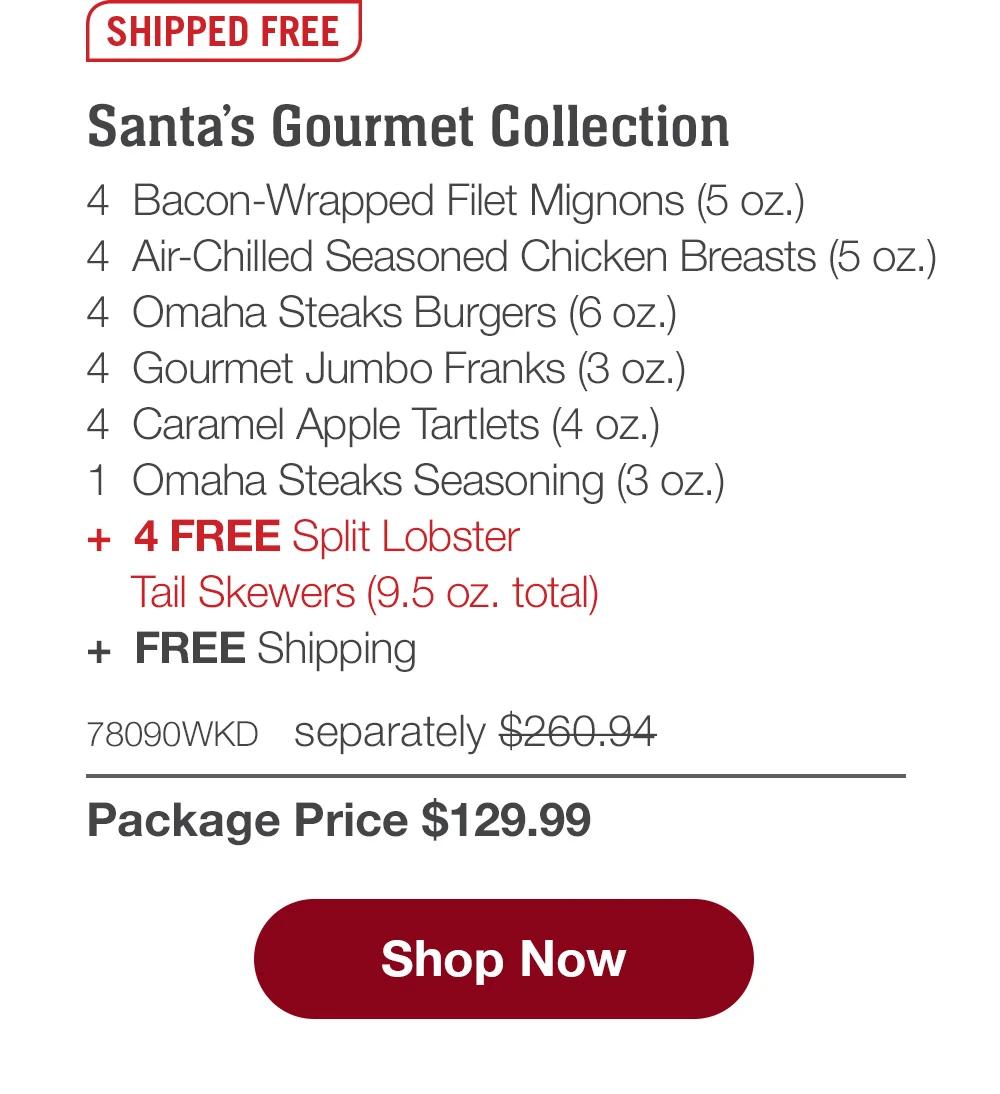 SHIPPED FREE | Santa's Gourmet Collection - 4  Bacon-Wrapped Filet Mignons (5 oz.) - 4  Air-Chilled Seasoned Chicken Breasts (5 oz.) - 4  Omaha Steaks Burgers (6 oz.) - 4  Gourmet Jumbo Franks (3 oz.) - 4  Caramel Apple Tartlets (4 oz.) - 1  Omaha Steaks Seasoning (3 oz.)  +  4 FREE Split Lobster Tail Skewers (9.5 oz. total)  +  FREE Shipping - 78090WKD separately $260.94 | Package Price $129.99 || SHOP NOW