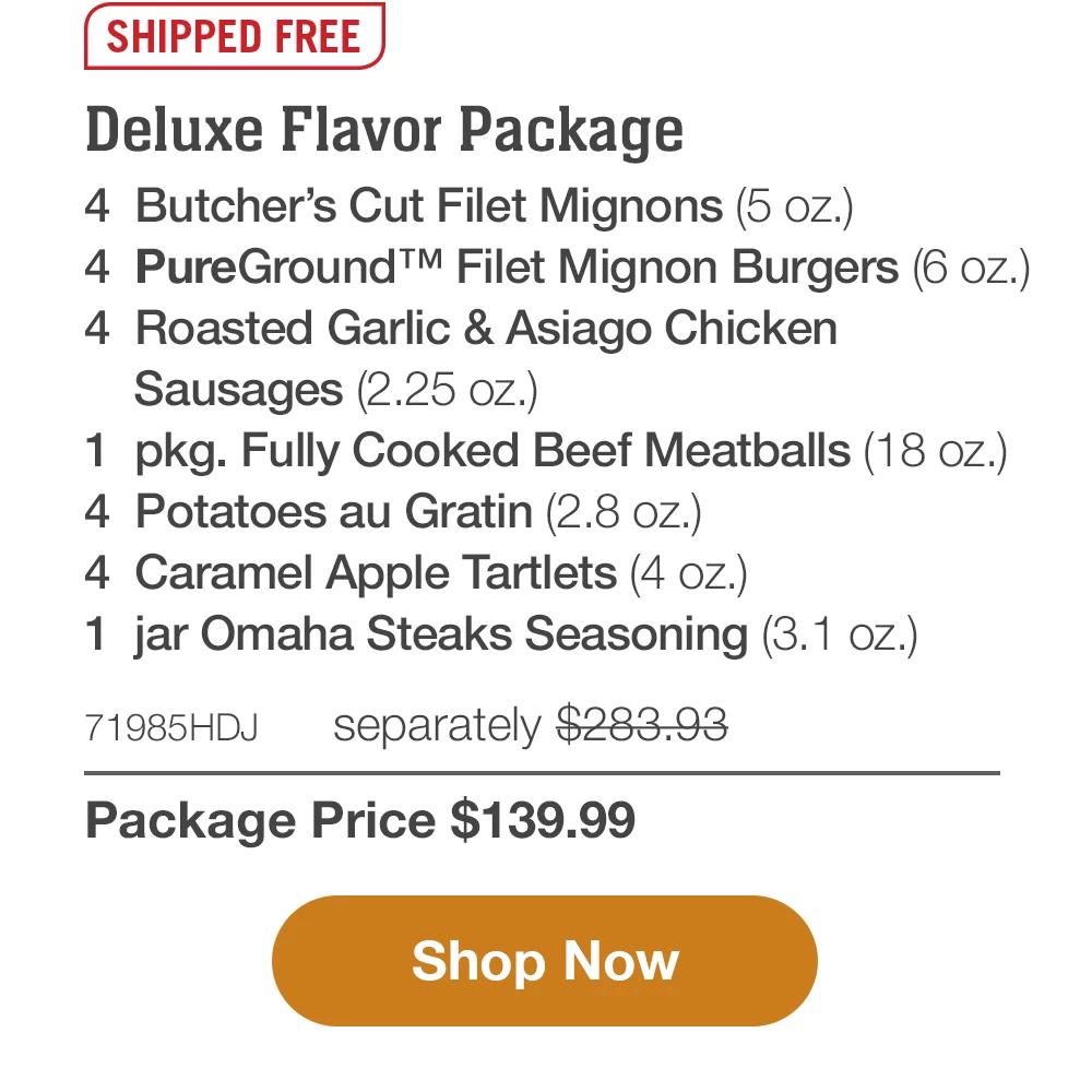 SHIPPED FREE | 4 Butcher's Cut Value Pack - 4 Butcher's Cut Top Sirloins (5 oz.) - 4 Boneless Pork Chops (6 oz.) - 4 Air-Chilled Boneless Chicken Breasts (5 oz.) - 4 PureGround™ Filet Mignon Burgers (6 oz.) - 4 Gourmet Jumbo Franks (3 oz.) - 4 Stuffed Baked Potatoes (5.5 oz.) - 4 Caramel Apple Tartlets (4 oz.) - 1 jar Omaha Steaks Seasoning (3.1 oz.) - 71984HDJ separately $305.92 | Package Price $139.99 || Shop Now