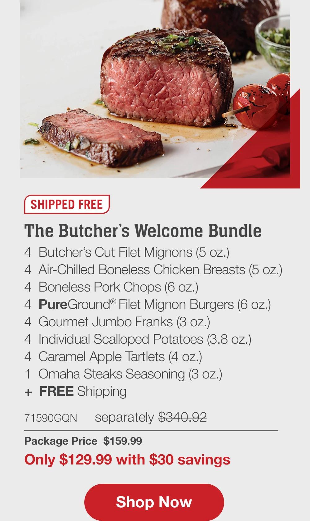 SHIPPED FREE | The Butcher’s Welcome Bundle - 4  Butcher’s Cut Filet Mignons (5 oz.) - 4  Air-Chilled Boneless Chicken Breasts (5 oz.) - 4  Boneless Pork Chops (6 oz.) - 4  PureGround® Filet Mignon Burgers (6 oz.) - 4  Gourmet Jumbo Franks (3 oz.) - 4  Individual Scalloped Potatoes (3.8 oz.) - 4  Caramel Apple Tartlets (4 oz.) - 1  Omaha Steaks Seasoning (3 oz.)  +  FREE Shipping - 71590GQN separately $340.92 | Package Price  $159.99 | Only $144.99 with $15 savings || SHOP NOW