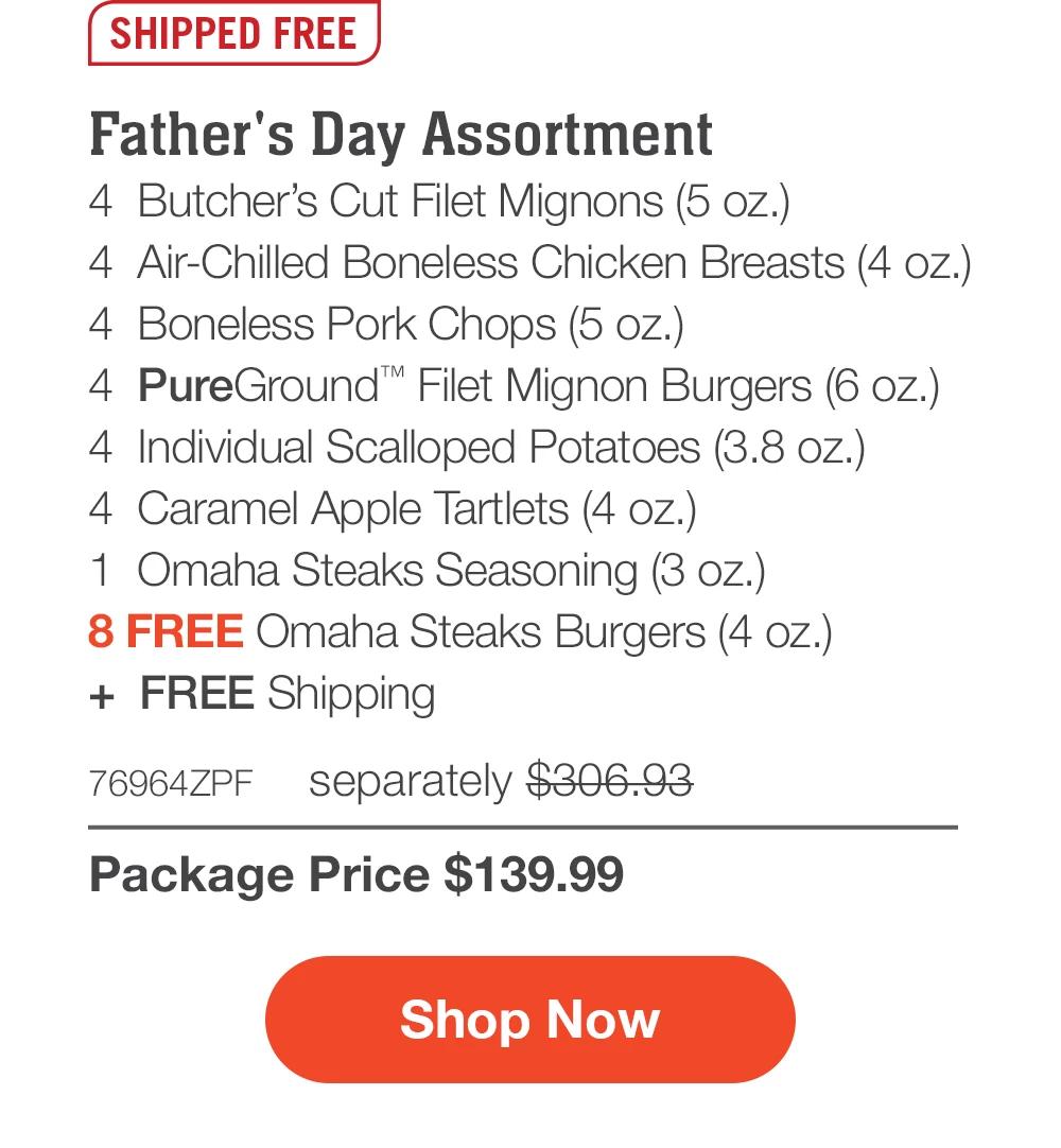 SHIPPED FREE | Father's Day Assortment - 4 Butcher's Cut Filet Mignons (5 oz.) - 4 Air-Chilled Boneless Chicken Breasts (4 oz.) - 4 Boneless Pork Chops (5 oz.) - 4 PureGround™ Filet Mignon Burgers (6 oz.) - 4 Individual Scalloped Potatoes (3.8 oz.) - 4 Caramel Apple Tartlets (4 oz.) - 1 Omaha Steaks Seasoning (3 oz.) - 8 FREE Omaha Steaks Burgers (4 oz.) + FREE Shipping - 76964ZPF separately $306.93 | Package Price $139.99 | Subscribe Today - Just $125.99 with your extra 10% off Plus, subscribers also get: Locked-in price for LIFE | Free Burgers for LIFE | Free shipping for LIFE | Bonus gift on every 3rd shipment for LIFE || Shop Now || Subscribe at checkout