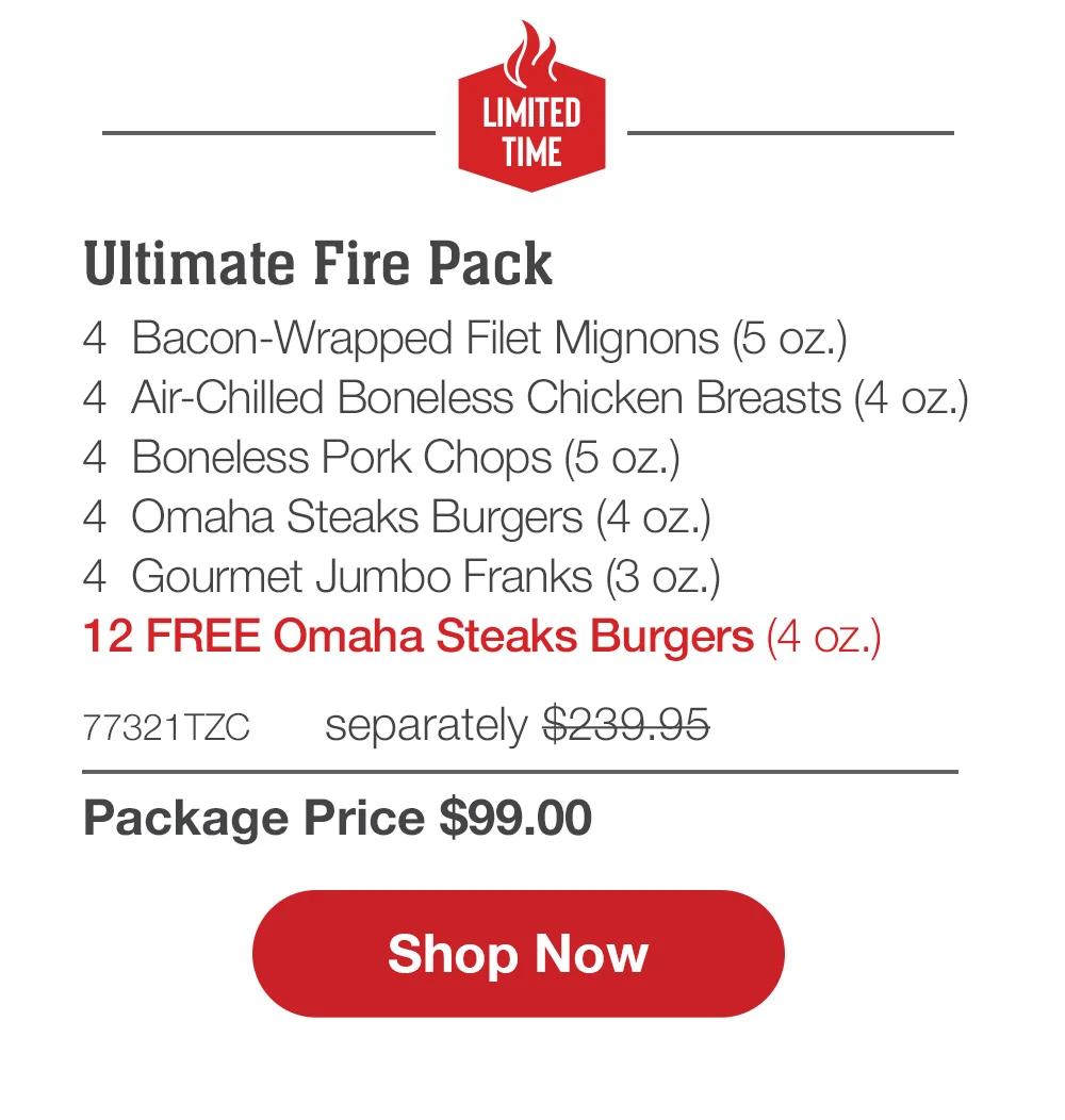 LIMITED TIME | Ultimate Fire Pack - 4  Bacon-Wrapped Filet Mignons (5 oz.) - 4  Air-Chilled Boneless Chicken Breasts (4 oz.) - 4  Boneless Pork Chops (5 oz.) - 4  Omaha Steaks Burgers (4 oz.) - 4  Gourmet Jumbo Franks (3 oz.) - 12 FREE Omaha Steaks Burgers (4 oz.) - 77321TZC  separately $239.95 | Package Price $99.00 || SHOP NOW