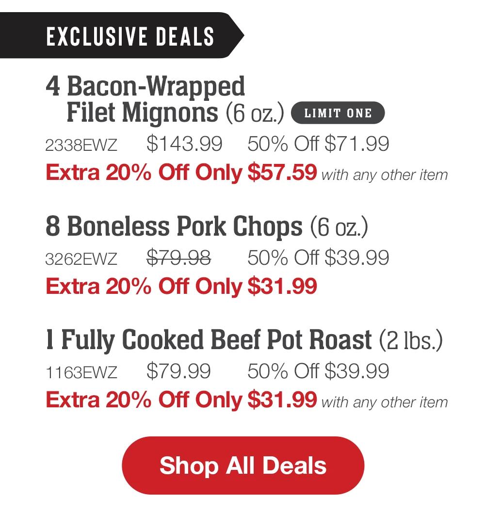 EXCLUSIVE DEALS | 4 Bacon-Wrapped Filet Mignons (6 oz.) LIMIT ONE - 2338EWZ $143.99 50% Off $71.99 Extra 20% Off Only $57.59 with any other item | 8 Boneless Pork Chops (6 oz.) - 3262EWZ $79.98 50% Off $39.99 Extra 20% Off Only $31.99 | 1 Fully Cooked Beef Pot Roast (2 Ibs.) - 1163EWZ $79.99 50% Off $39.99 Extra 20% Off Only $31.99 with any other item || Shop All Deals