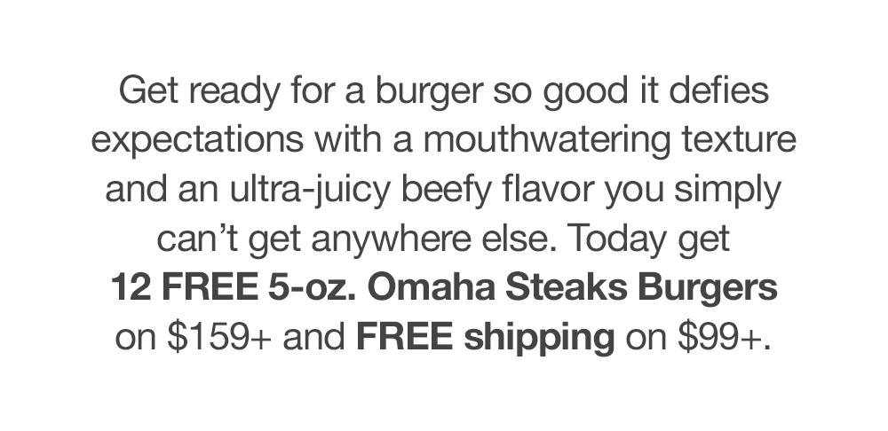 Get ready for a burger so good it defies expectations with a mouthwatering texture and an ultra-juicy beefy flavor you simply can't get anywhere else. Today get 12 FREE 5-oz. Omaha Steaks Burgers on $159+ and FREE shipping on $99+.