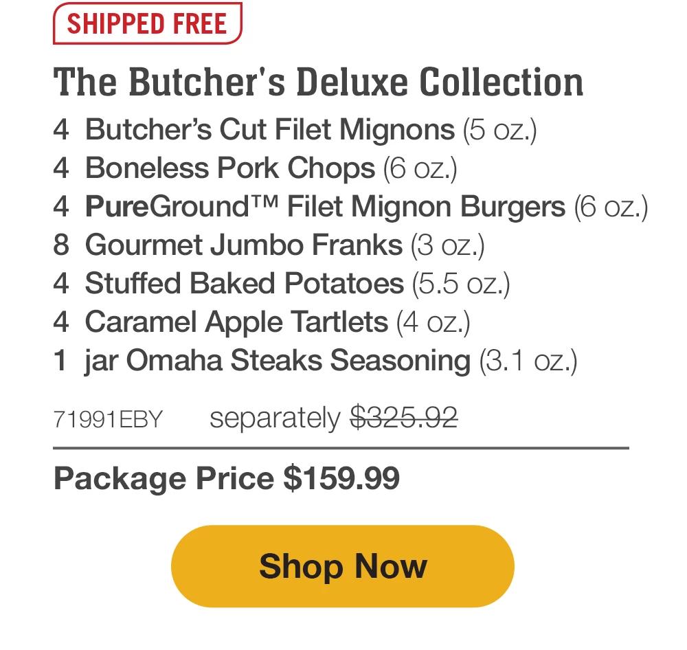 SHIPPED FREE | The Butcher's Deluxe Collection - 4 Butcher's Cut Filet Mignons (5 oz.) - 4 Boneless Pork Chops (6 oz.) - 4 PureGround™M Filet Mignon Burgers (6 oz.) - 8 Gourmet Jumbo Franks (3 oz.) - 4 Stuffed Baked Potatoes (5.5 oz.) - 4 Caramel Apple Tartlets (4 oz.) - 1 jar Omaha Steaks Seasoning (3.1 oz.) - 71991EBY separately $325.92 | Package Price $159.99 || Shop Now