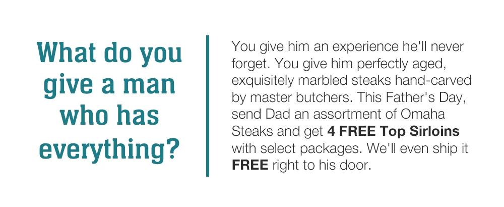 What do you give a man who has everything? You give him an experience he'll never forget. You give him perfectly aged, exquisitely marbled steaks hand-carved by master butchers. This Father's Day, send Dad an assortment of Omaha Steaks and get 4 FREE Top Sirloins with select packages. We'll even ship it FREE right to his door.