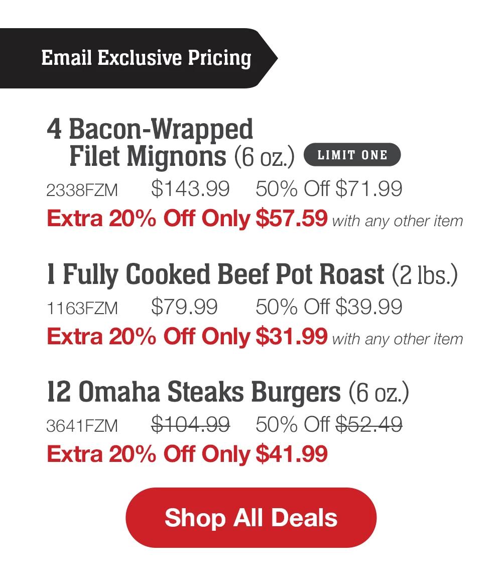 4 Bacon-Wrapped Filet Mignons (6 oz.) LIMIT ONE - 2338FZM $143.99 50% Off $71.99 Extra 20% Off Only $57.59 with any other item | 1 Fully Cooked Beef Pot Roast (2 Ibs.) - 1163FZM $79.99 50% Off $39.99 Extra 20% Off Only $31.99 with any other item | 12 Omaha Steaks Burgers (6 oz.) - 3641FZM $104.99 50% Off $52.49 Extra 20% Off Only $41.99 || Shop Now