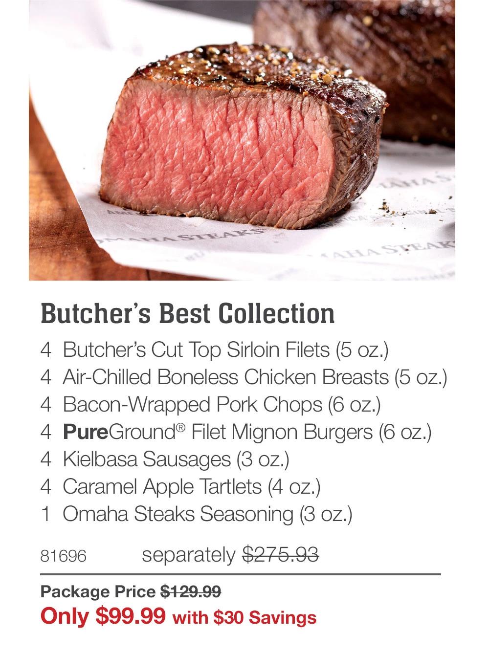 Butcher's Best Collection 4 Butcher's Cut Top Sirloin Filets (5 oz.) 4 Air-Chilled Boneless Chicken Breasts (5 oz.) 4 Bacon-Wrapped Pork Chops (6 oz.) 4 PureGround® Filet Mignon Burgers (6 oz.) 4 Kielbasa Sausages (3 oz.) 4 Caramel Apple Tartlets (4 oz.) 1 Omaha Steaks Seasoning (3 oz.) 81696 separately $275.93 Package Price $129.99 Only $99.99 with $30 Savings 
