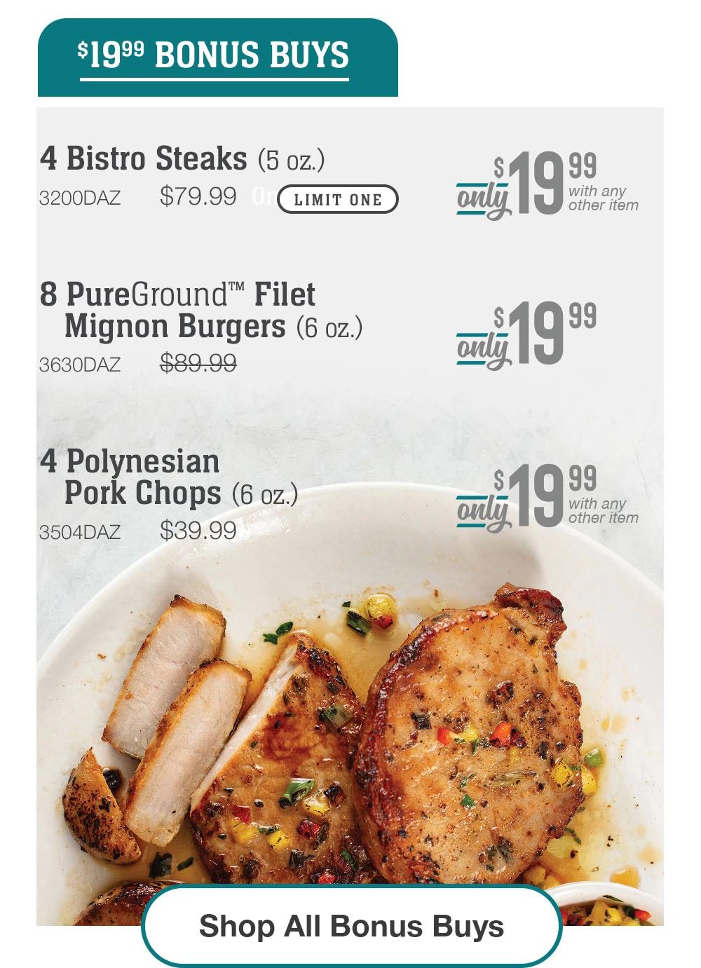 $19.99 BONUS BUYS | 4 Bistro Steaks (5 oz.) - 3200DAZ $79.99 LIMIT ONE Only 19.99 with any other item | 8 PureGround™ Filet Mignon Burgers (6 oz.) - 3630DAZ $89.99 Only $19.99 | 4 Polynesian Pork Chops (6 oz.) - 3504DAZ $39.99 Only 19.99 with any other item || Shop All Bonus Buys