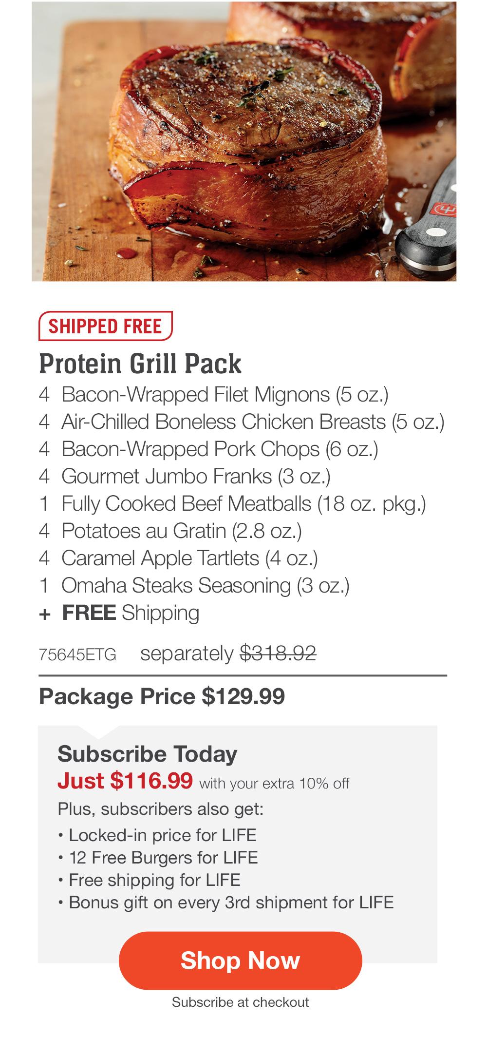 Protein Grill Pack - 4 Bacon-Wrapped Filet Mignons (5 oz.) - 4 Air-Chilled Boneless Chicken Breasts (5 oz.) - 4 Bacon-Wrapped Pork Chops (6 oz.) - 4 Gourmet Jumbo Franks (3 oz.) - 1 Fully Cooked Beef Meatballs (18 oz. pkg.) - 4 Potatoes au Gratin (2.8 oz.) - 4 Caramel Apple Tartlets (4 oz.) - 1 Omaha Steaks Seasoning (3 oz.) + FREE Shipping - 75645ETG separately $318.92 | Package Price $129.99 | Subscribe Today - Just $116.99 with your extra 10% off Plus, subscribers also get: Locked-in price for LIFE | 12 Free Burgers for LIFE | Free shipping for LIFE | Bonus gift on every 3rd shipment for LIFE || Shop Now || Subscribe at checkout