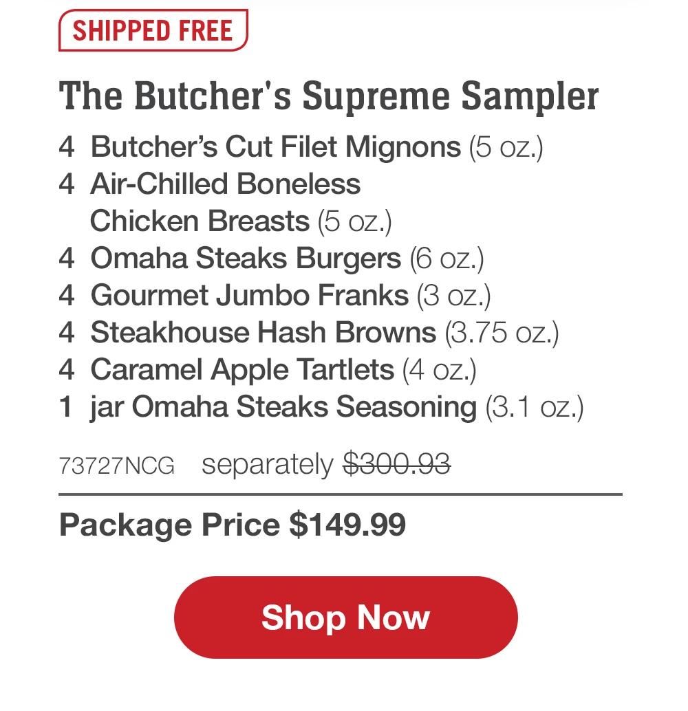 SHIPPED FREE | The Butcher's Supreme Sampler - 4 Butcher's Cut Filet Mignons (5 OZ.) - 4 Air-Chilled Boneless Chicken Breasts (5 oz.) - 4 Omaha Steaks Burgers (6 oz.) - 4 Gourmet Jumbo Franks (3 oz.) - 4 Steakhouse Hash Browns (3.75 oz.) - 4 Caramel Apple Tartlets (4 oz.) - 1 jar Omaha Steaks Seasoning (3.1 oz.) - 73727NCG separately $300.93 | Package Price $149.99 || Shop Now