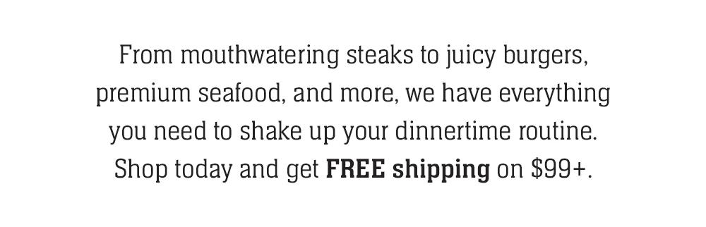 From mouthwatering steaks to juicy burgers, premium seafood, and more, we have everything you need to shake up your dinnertime routine. Shop today and get FREE shipping on $99+.