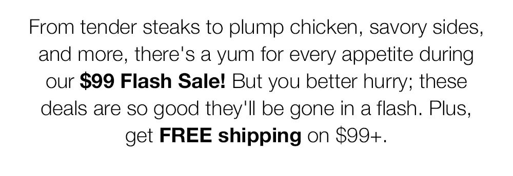 From tender steaks to plump chicken, savory sides, and more, there's a yum for every appetite during our $99 Flash Sale! But you better hurry; these deals are so good they'll be gone in a flash. Plus, get FREE shipping on $99+.