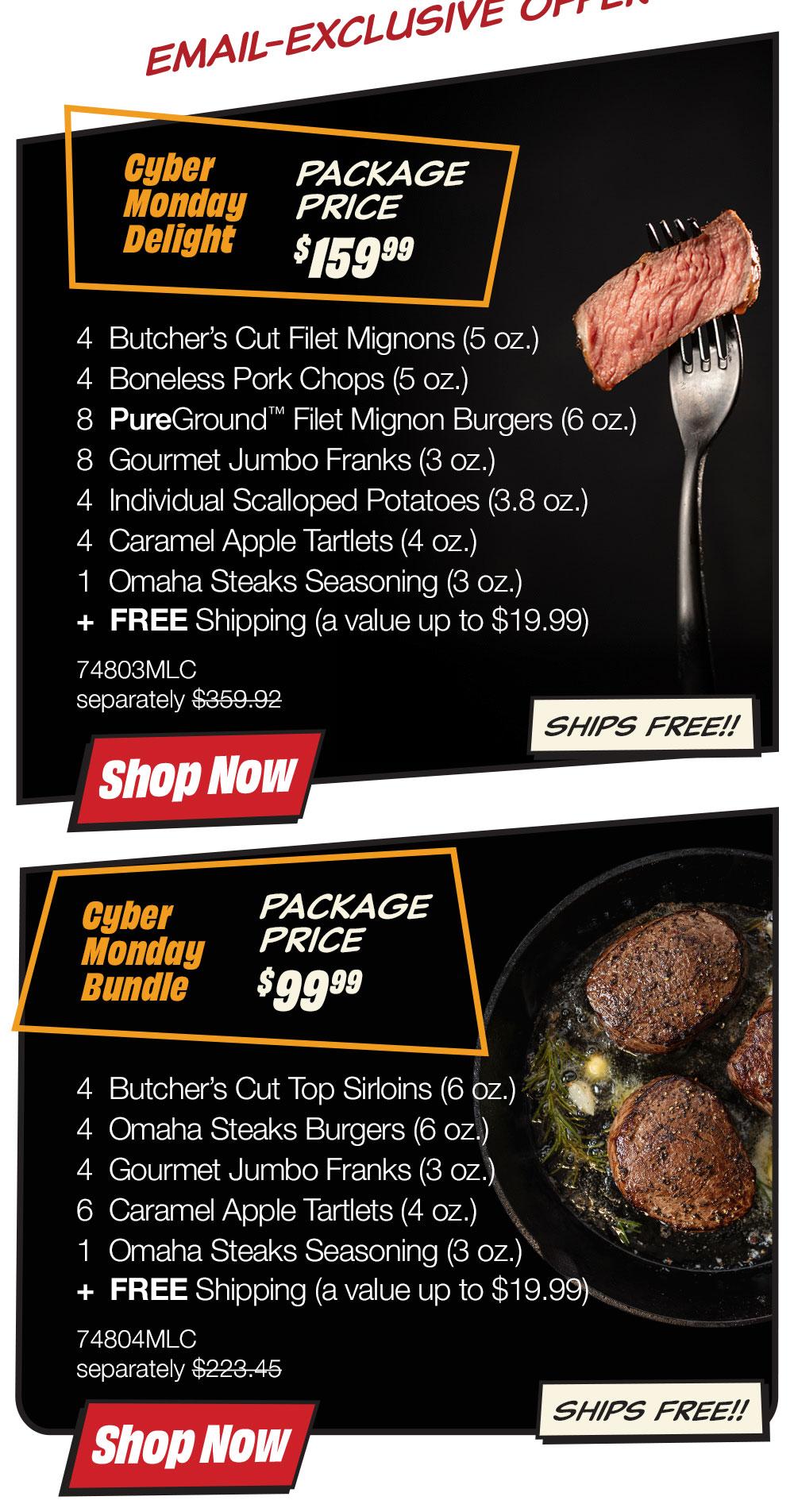 Email-exclusive offer | Cyber Monday Delight - PACKAGE PRICE $159.99 - 4 Butcher's Cut Filet Mignons (5 oz.) - 4 Boneless Pork Chops (5 oz.) - 8 PureGround™ Filet Mignon Burgers (6 oz.) - 8 Gourmet Jumbo Franks (3 oz.) - 4 Individual Scalloped Potatoes (3.8 oz.) - 4 Caramel Apple Tartlets (4 oz.) - 1 Omaha Steaks Seasoning (3 oz.) - 74803MLC separately $359.92 || Shop Now || SHIPS FREE!! | Cyber Monday Bundle - PACKAGE PRICE $99.99 - 4 Butcher's Cut Top Sirloins (6 oz.) - 4 Omaha Steaks Burgers (6 oz.) - 4 Gourmet Jumbo Franks (3 oz.) - 6 Caramel Apple Tartlets (4 oz.) - 1 Omaha Steaks Seasoning (3 oz.) - 74804MLC separately $223.45 || Shop Now || SHIPS FREE!!