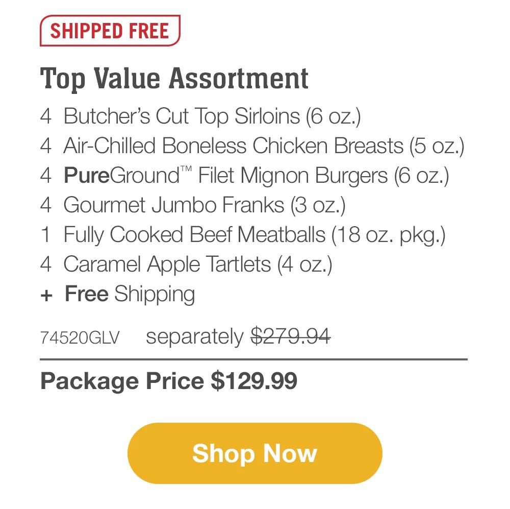 SHIPPED FREE | Top Value Assortment - 4 Butcher's Cut Top Sirloins (6 oz.) - 4 Air-Chilled Boneless Chicken Breasts (5 oz.) - 4 PureGround™ Filet Mignon Burgers (6 oz.) - 4 Gourmet Jumbo Franks (3 oz.) - 1 Fully Cooked Beef Meatballs (18 oz. pkg.) - 4 Caramel Apple Tartlets (4 oz.) + Free Shipping - 74520GLV separately $279.94 | Package Price $129.99 || Shop Now