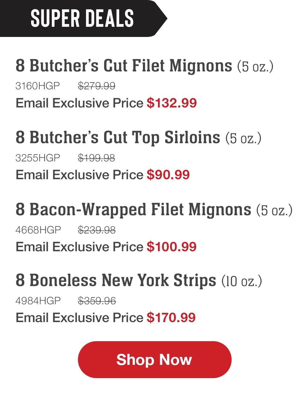 SUPER DEALS | 8 Butcher's Cut Filet Mignons (5 oz.) - 3160HGP $279.99 Email Exclusive Price $132.99 | 8 Butcher's Cut Top Sirloins (5 oz.) - 3255HGP $199 98 Email Exclusive Price $90.99 | 8 Bacon-Wrapped Filet Mignons (5 oz.) - 4668HGP $239.98 Email Exclusive Price $100.99 | 8 Boneless New York Strips (10 oz.) - 4984HGP $359 96 | Email Exclusive Price $170.99 || Shop Now