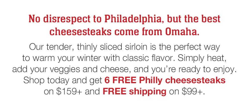 No disrespect to Philadelphia, but the best cheesesteaks come from Omaha. Our tender, thinly sliced sirloin is the perfect way to warm your winter with classic flavor. Simply heat, add your veggies and cheese, and you're ready to enjoy. Shop today and get 6 FREE Philly cheesesteaks on $159+ and FREE shipping on $99+.