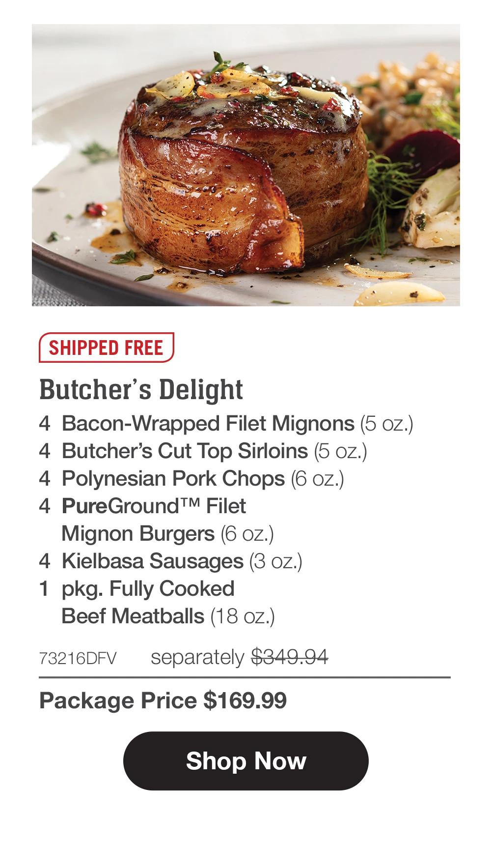 SHIPPED FREE | Butcher's Delight - 4  Bacon-Wrapped Filet Mignons (5 oz.) - 4  Butcher's Cut Top Sirloins (5 oz.) - 4  Polynesian Pork Chops (6 oz.) - 4  PureGround™ Filet  Mignon Burgers (6 oz.) - 4 PureGround™M Filet Mignon Burgers (6 oz.) - 4  Kielbasa Sausages (3 oz.) - 1  pkg. Fully Cooked Beef Meatballs (18 oz.) - 73216DFV separately $349.94 | Package Price $169.99|| Shop Now