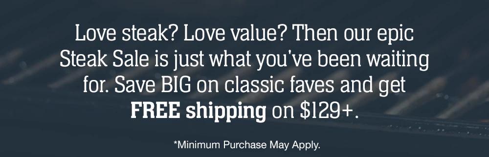 Love steak? Love value? Then our epic Steak Sale is just what you've been waiting for. Save BIG on classic faves and get FREE shipping on $129+ | *Minimum Purchase May Apply.