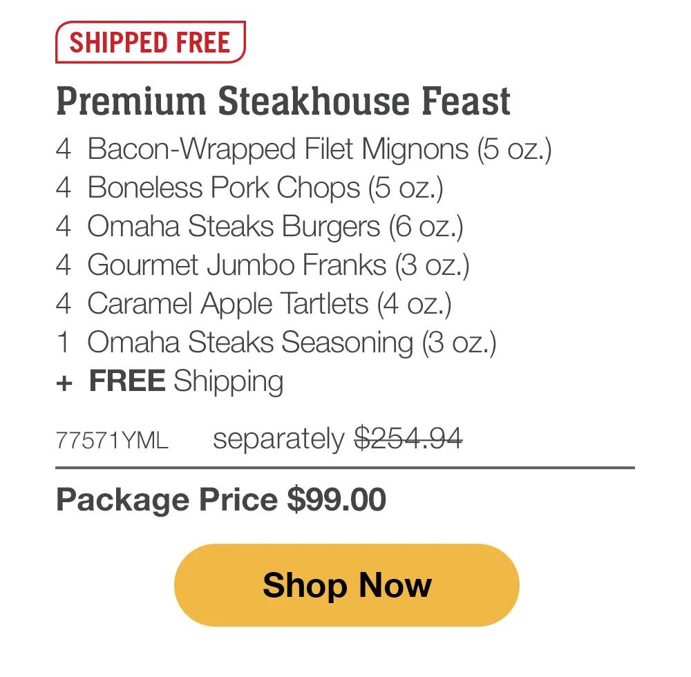 SHIPPED FREE | Premium Steakhouse Feast - 4 Bacon-Wrapped Filet Mignons (5 oz.) - 4 Boneless Pork Chops (5 oz.) - 4 Omaha Steaks Burgers (6 oz.) - 4 Gourmet Jumbo Franks (3 oz.) - 4 Caramel Apple Tartlets (4 oz.) - 1 Omaha Steaks Seasoning (3 oz.) + FREE Shipping - 77571YML separately $254.94 | Package Price $99.00 || Shop Now