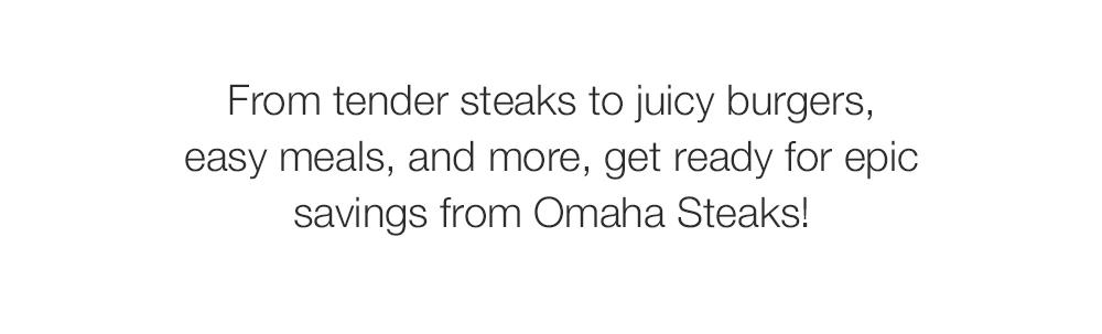 From tender steaks to juicy burgers, _easy meals, and more, get ready for epic _savings from Omaha Steaks! 