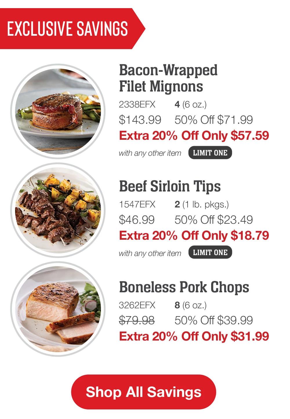 EXCLUSIVE SAVINGS | Bacon-Wrapped Filet Mignons - 2338EFX 4 (6 oz.) $143.99 50% Off $71.99 Extra 20% Off Only $57.59 with any other item LIMIT ONE | Beef Sirloin Tips - 1547EFX 2 (1 Ib. pkgs.) $46.99 50% Off $23.49 Extra 20% Off Only $18.79 with any other item LIMIT ONE | Boneless Pork Chops - 3262EFX 8 (6 oz.) $79.98 50% Off $39.99 Extra 20% Off Only $31.99 || Shop All Savings