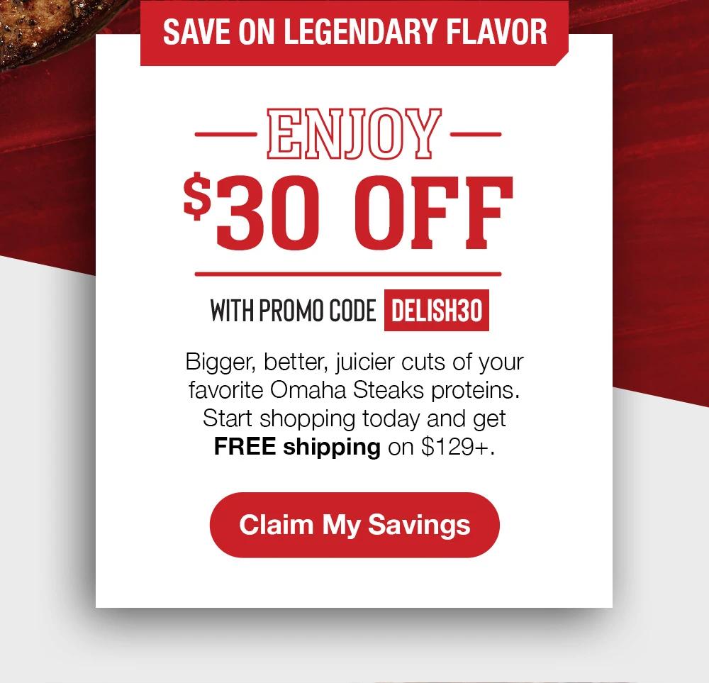 SAVE ON LEGENDARY FLAVOR | ENJOY $30 OFF WITH PROMO CODE DELISH30 | Bigger, better, juicier cuts of your favorite Omaha Steaks proteins. Start shopping to-day and get FREE shipping on $129+. || CLAIM MY SAVINGS