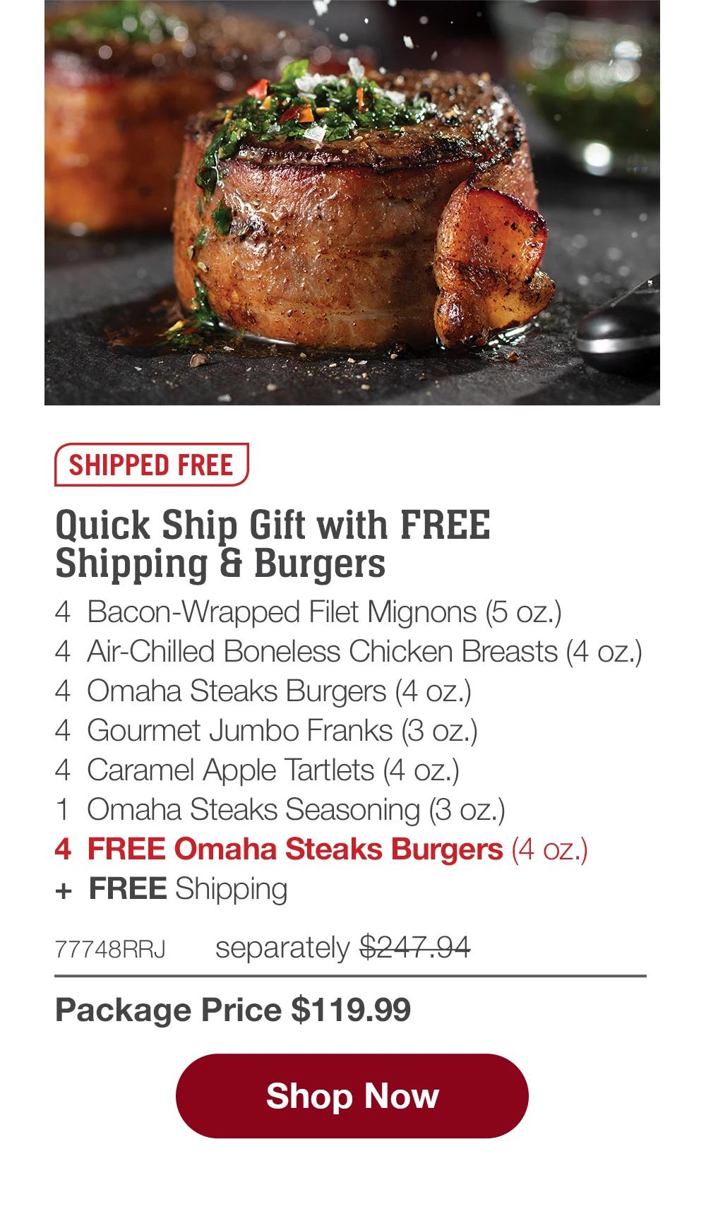 SHIPPED FREE | Quick Ship Gift with FREE Shipping & Burgers - 4  Bacon-Wrapped Filet Mignons (5 oz.) - 4  Air-Chilled Boneless Chicken Breasts (4 oz.) - 4  Omaha Steaks Burgers (4 oz.) - 4  Gourmet Jumbo Franks (3 oz.) - 4  Caramel Apple Tartlets (4 oz.) - 1  Omaha Steaks Seasoning (3 oz.) - 4  FREE Omaha Steaks Burgers (4 oz.)  +  FREE Shipping - 77748RRJ separately $247.94 | Package Price $124.99 || SHOP NOW