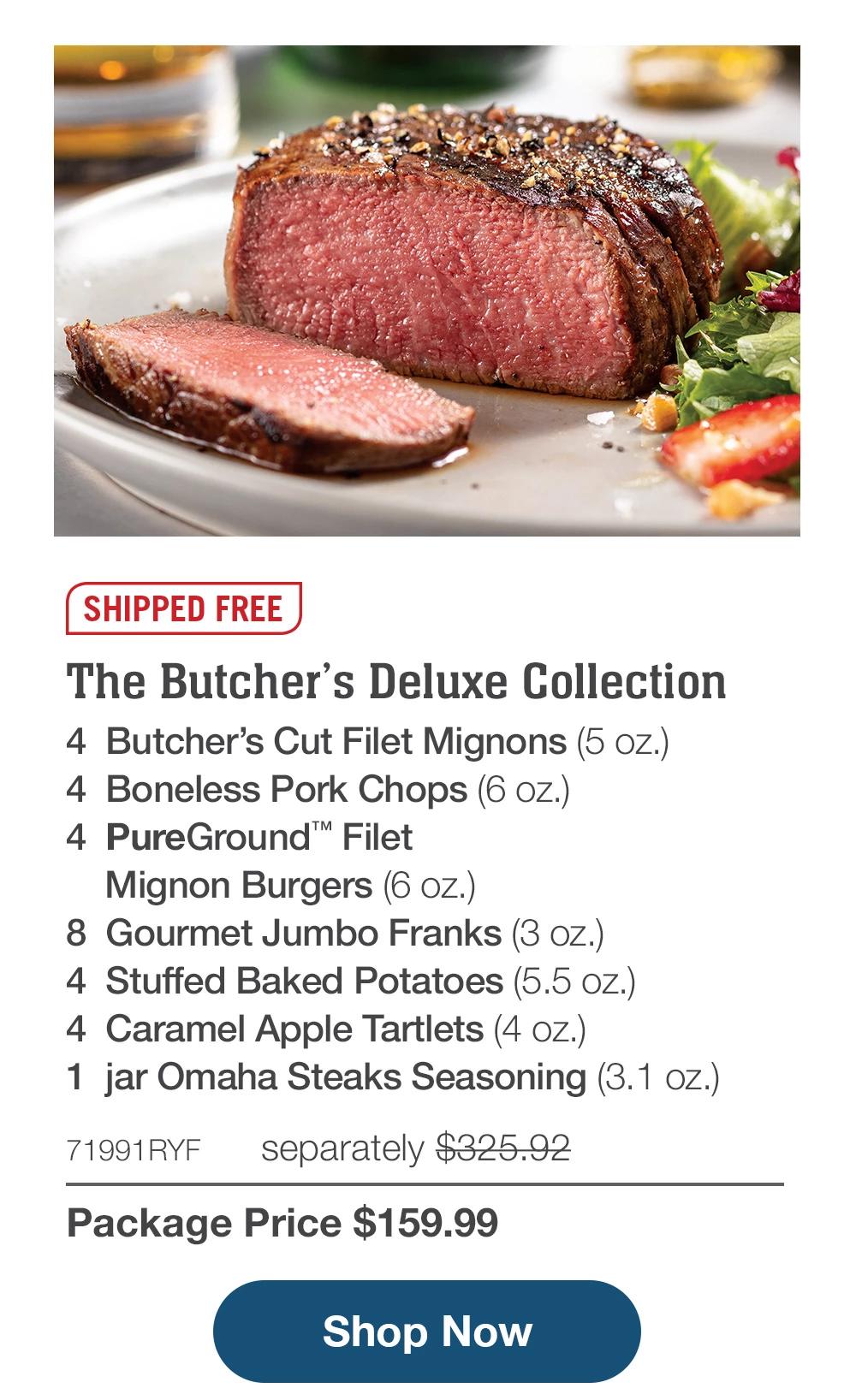 SHIPPED FREE | The Butcher's Deluxe Collection - 4 Butcher's Cut Filet Mignons (5 oz.) - 4 Boneless Pork Chops (6 oz.) - 4 PureGround™ Filet Mignon Burgers (6 oz.) - 8 Gourmet Jumbo Franks (3 oz.) - 4 Stuffed Baked Potatoes (5.5 oz.) - 4 Caramel Apple Tartlets (4 oz.) - 1 jar Omaha Steaks Seasoning (3.1 oz.) - 71991RYF separately $325.92 | Package Price $159.99 || Shop Now