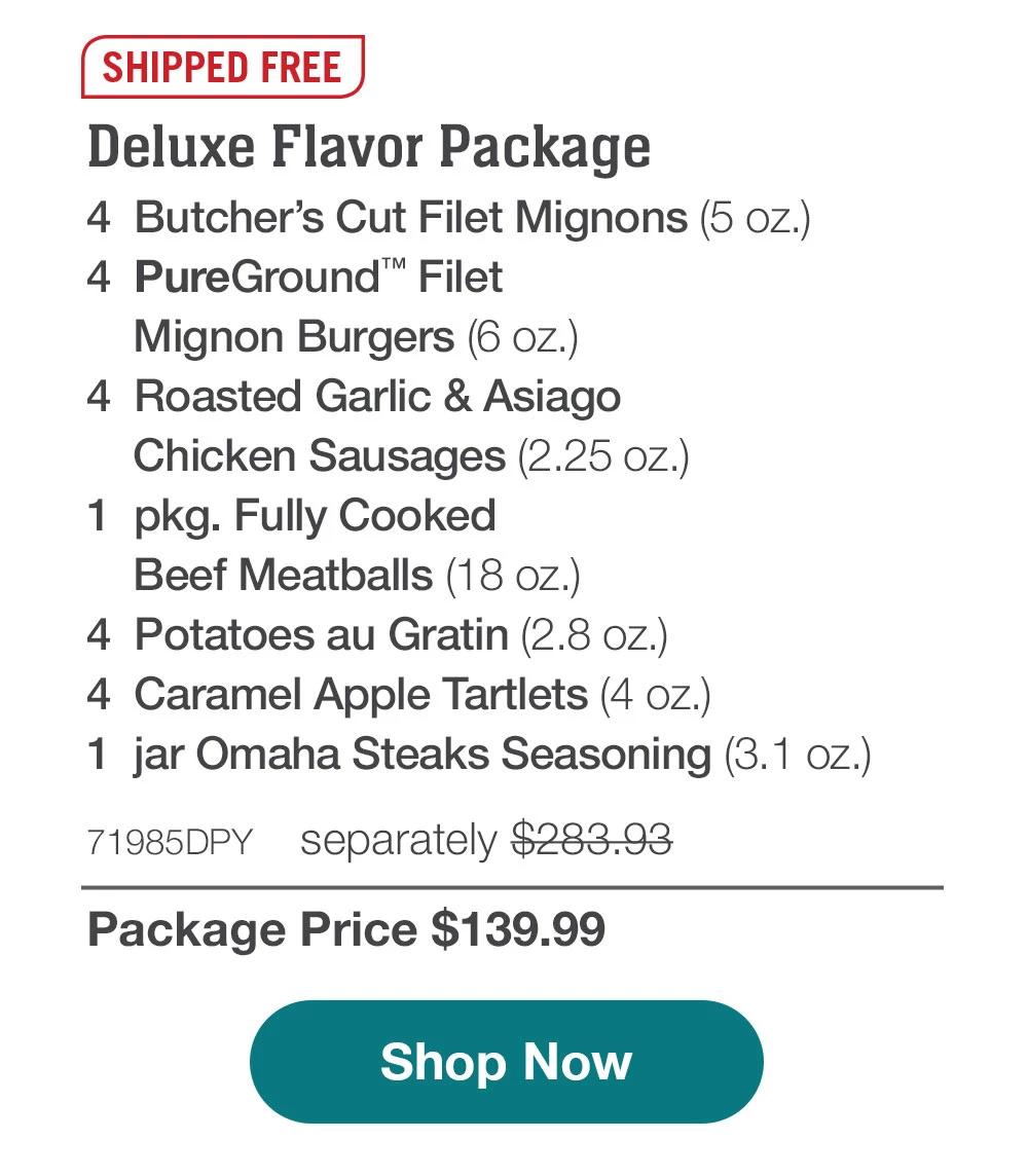 SHIPPED FREE | Deluxe Flavor Package - 4  Butcher's Cut Filet Mignons (5 oz.) - 4  PureGround™ Filet Mignon Burgers (6 oz.) - 4  Roasted Garlic & Asiago Chicken Sausages (2.25 oz.) - 1  pkg. Fully Cooked Beef Meatballs (18 oz.) - 4  Potatoes au Gratin (2.8 oz.) - 4  Caramel Apple Tartlets (4 oz.) - 1  jar Omaha Steaks Seasoning (3.1 oz.) - 71985DPY separately $283.93 | Package Price $139.99 || Shop Now